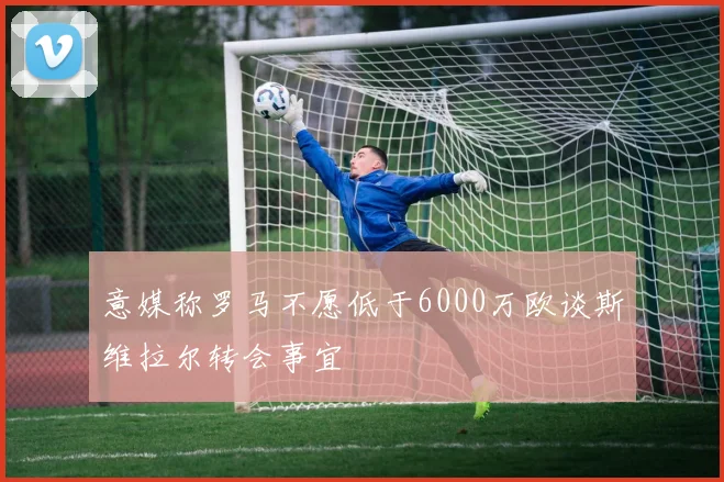 意媒称罗马不愿低于6000万欧谈斯维拉尔转会事宜
