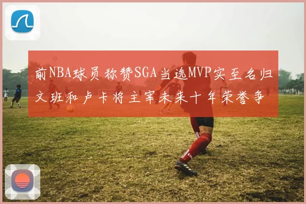 前NBA球员称赞SGA当选MVP实至名归文班和卢卡将主宰未来十年荣誉争夺