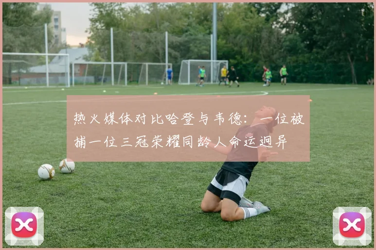 热火媒体对比哈登与韦德：一位被捕一位三冠荣耀同龄人命运迥异