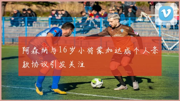 阿森纳与16岁小将蒙加达成个人条款协议引发关注