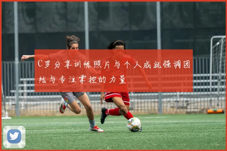 C罗分享训练照片与个人成就强调团结与专注掌控的力量