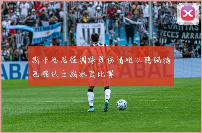 斯卡洛尼强调球员伤情难以隐瞒梅西确认出战冰岛比赛