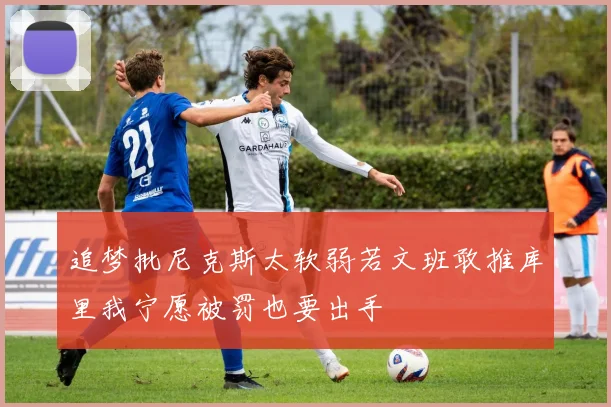 追梦批尼克斯太软弱若文班敢推库里我宁愿被罚也要出手