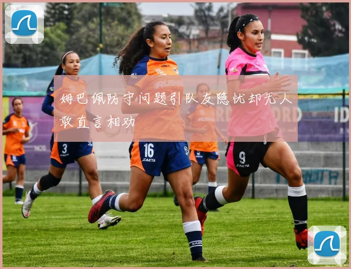 姆巴佩防守问题引队友隐忧却无人敢直言相劝