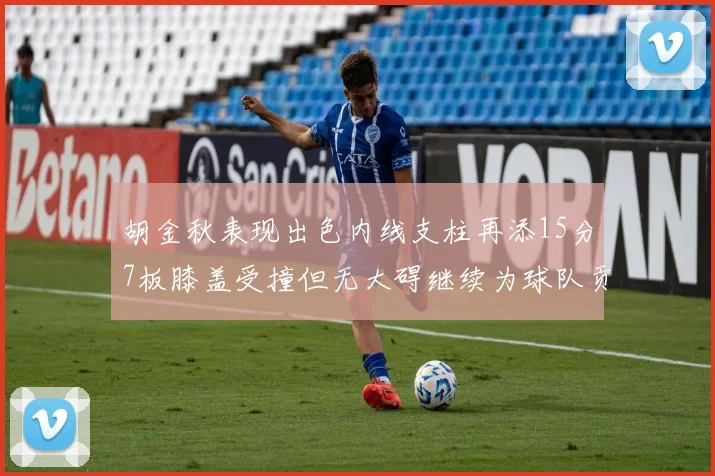 胡金秋表现出色内线支柱再添15分7板膝盖受撞但无大碍继续为球队贡献力量