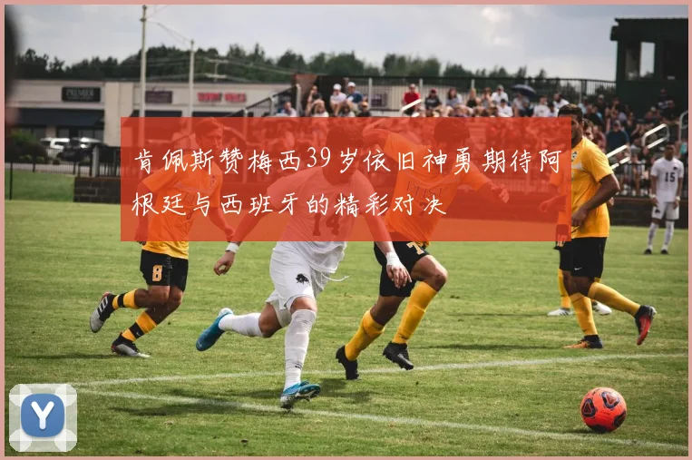肯佩斯赞梅西39岁依旧神勇期待阿根廷与西班牙的精彩对决