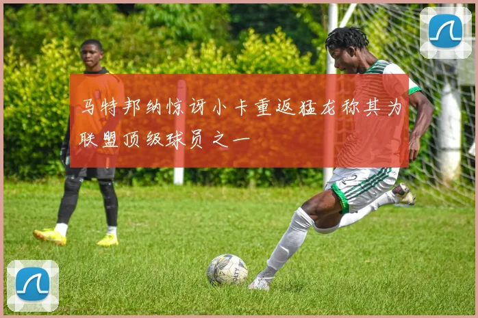 马特邦纳惊讶小卡重返猛龙称其为联盟顶级球员之一