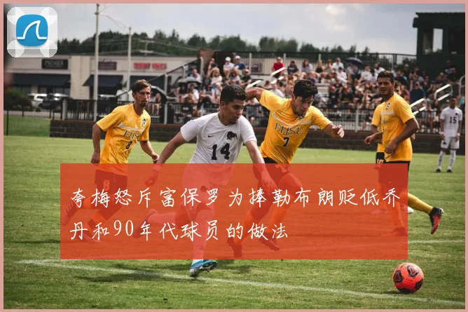 夸梅怒斥富保罗为捧勒布朗贬低乔丹和90年代球员的做法