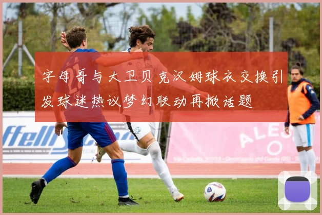 字母哥与大卫贝克汉姆球衣交换引发球迷热议梦幻联动再掀话题