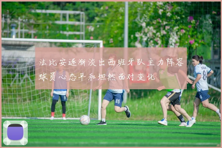 法比安逐渐淡出西班牙队主力阵容球员心态平和坦然面对变化