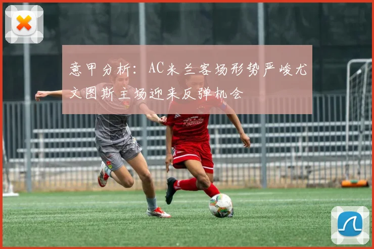 意甲分析：AC米兰客场形势严峻尤文图斯主场迎来反弹机会