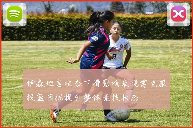伊森坦言状态下滑影响表现需克服投篮困扰提升整体竞技状态