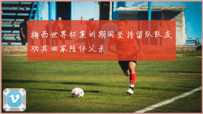 梅西世界杯集训期间坚持留队队友劝其回家陪伴父亲