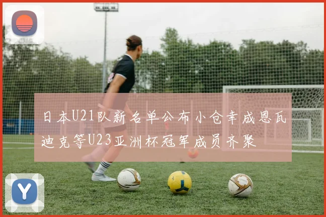 日本U21队新名单公布小仓幸成恩瓦迪克等U23亚洲杯冠军成员齐聚