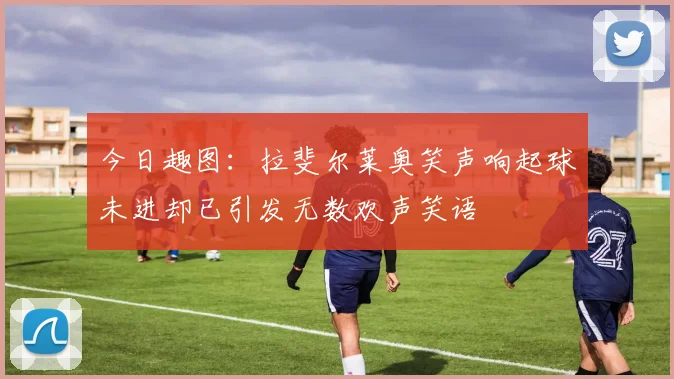今日趣图：拉斐尔莱奥笑声响起球未进却已引发无数欢声笑语