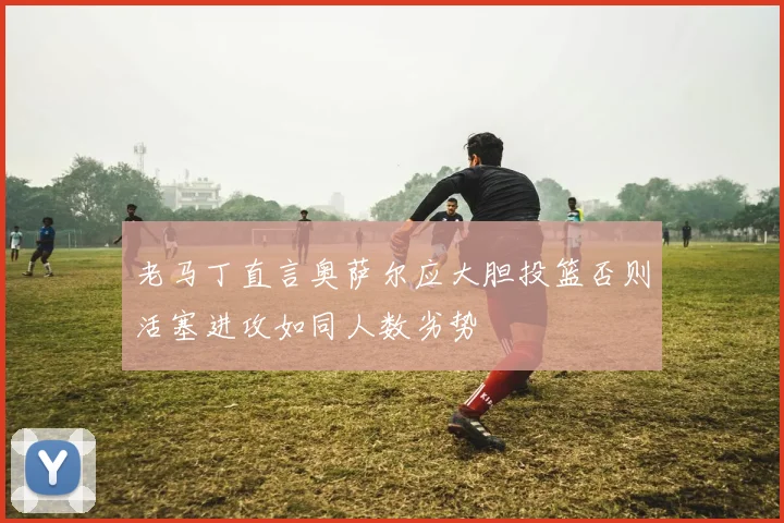 老马丁直言奥萨尔应大胆投篮否则活塞进攻如同人数劣势