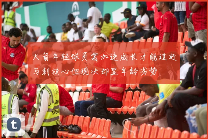 火箭年轻球员需加速成长才能追赶马刺核心但现状却显年龄劣势