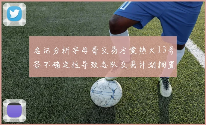 名记分析字母哥交易方案热火13号签不确定性导致各队交易计划搁置
