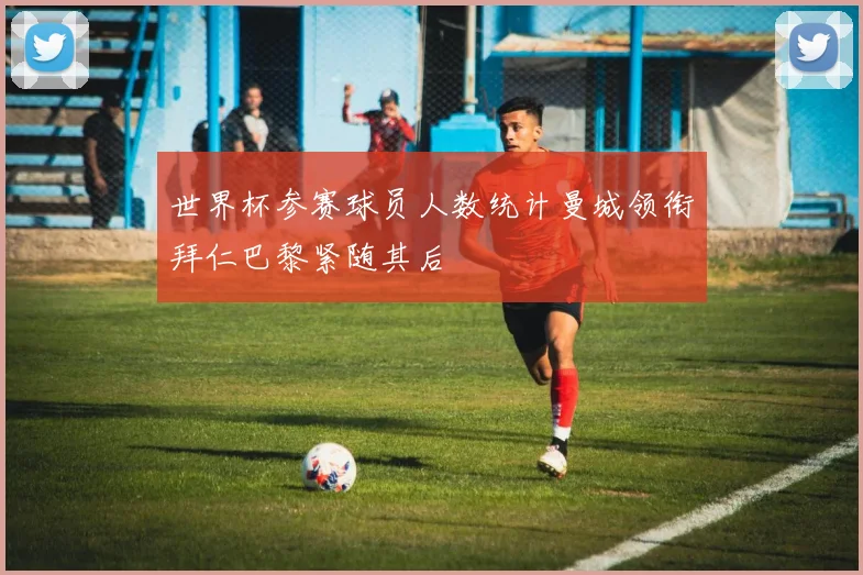 世界杯参赛球员人数统计曼城领衔拜仁巴黎紧随其后