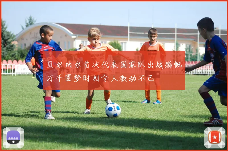 贝尔纳尔首次代表国家队出战感慨万千圆梦时刻令人激动不已