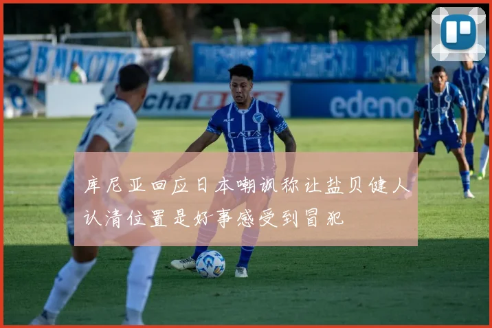 库尼亚回应日本嘲讽称让盐贝健人认清位置是好事感受到冒犯