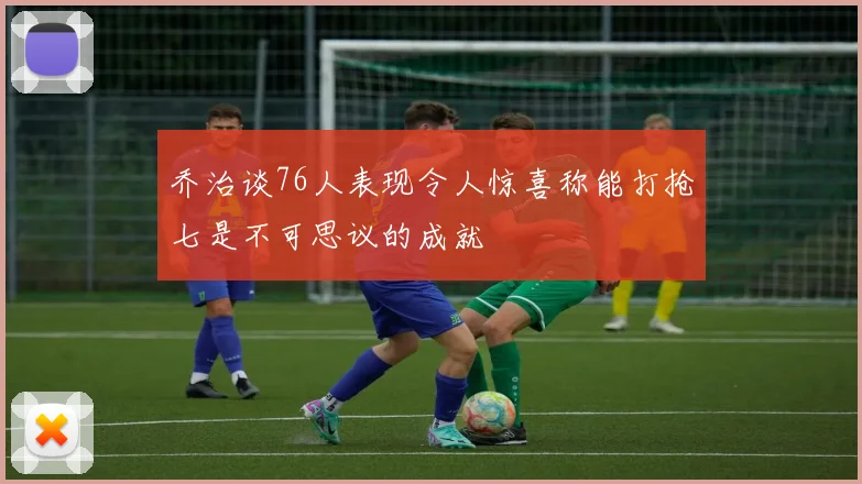 乔治谈76人表现令人惊喜称能打抢七是不可思议的成就