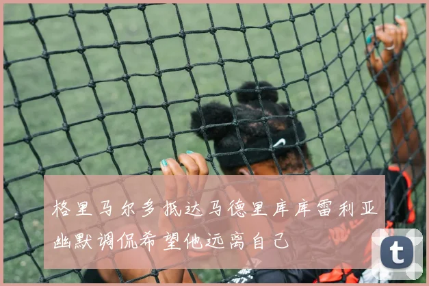 格里马尔多抵达马德里库库雷利亚幽默调侃希望他远离自己