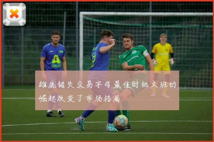 雄鹿错失交易字母最佳时机文班的崛起改变了市场格局