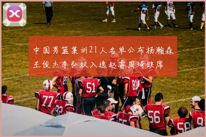 中国男篮集训21人名单公布杨瀚森王俊杰李弘权入选赵睿周琦缺席